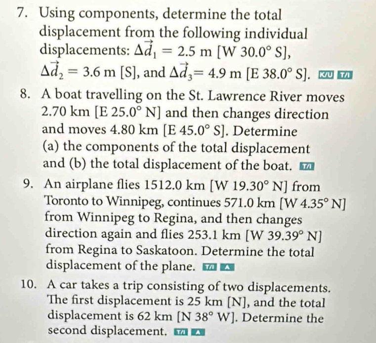 Using components, determine the total 
displacement from the following individual 
displacements: Delta vector d_1=2.5m a[W30.0°S],
△ vector d_2=3.6m[S] , and Delta vector d_3=4.9m [E 38.0°S]. K/U T/I
8. A boat travelling on the St. Lawrence River moves
2.70 km [E 25.0°N] and then changes direction 
and moves 4.80 km [E 45.0°S]. Determine 
(a) the components of the total displacement 
and (b) the total displacement of the boat. 
9. An airplane flies 1512.0 km | W19.30°N] from 
Toronto to Winnipeg, continues 571.0 km [W 4.35°N]
from Winnipeg to Regina, and then changes 
direction again and flies 253.1 km 1 [W39.39°N]
from Regina to Saskatoon. Determine the total 
displacement of the plane. 
10. A car takes a trip consisting of two displacements. 
The first displacement is 25 km [N], and the total 
displacement is 62 km [N 38°W]. Determine the 
second displacement. a