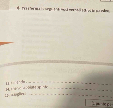 Trasforma le seguenti voci verbali attive in passive. 
13. tenendo_ 
14. che voi abbiate spinto_ 
15. sciogliere_ 
(1 punto per