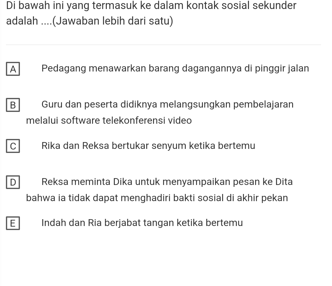 Di bawah ini yang termasuk ke dalam kontak sosial sekunder
adalah ....(Jawaban lebih dari satu)
A Pedagang menawarkan barang dagangannya di pinggir jalan
B Guru dan peserta didiknya melangsungkan pembelajaran
melalui software telekonferensi video
C Rika dan Reksa bertukar senyum ketika bertemu
D Reksa meminta Dika untuk menyampaikan pesan ke Dita
bahwa ia tidak dapat menghadiri bakti sosial di akhir pekan
E Indah dan Ria berjabat tangan ketika bertemu