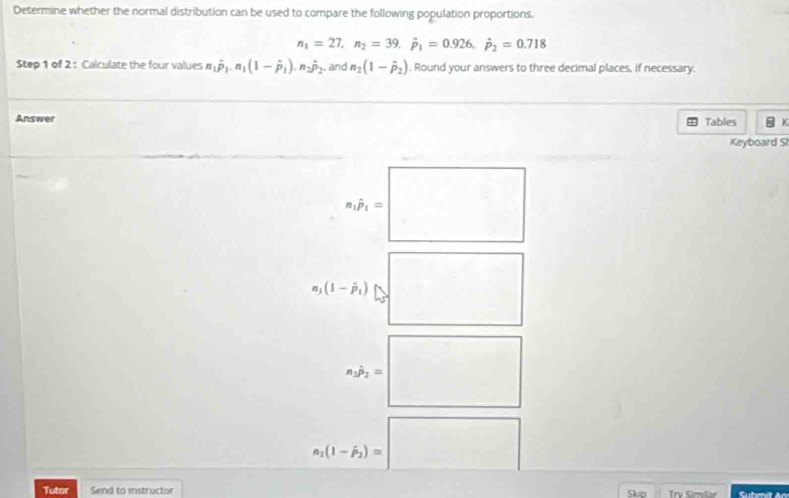 Determine whether the normal distribution can be used to compare the following population proportions.
n_1=27, n_2=39, dot p_1=0.926, dot p_2=0.718
Step 1 of 2 : Calculate the four values n_1hat p_1. n_1(1-hat p_1). n_2hat p_2. and n_2(1-hat p_2). Round your answers to three decimal places, if necessary. 
Answer Tables K 
Keyboard S
n_1hat p_1=□
□
n_1(1-hat p_1)
n_1p_2=□
n_2(1-hat p_2)=□
Tutor Send to instructor Skn Trv Cmity Submit An