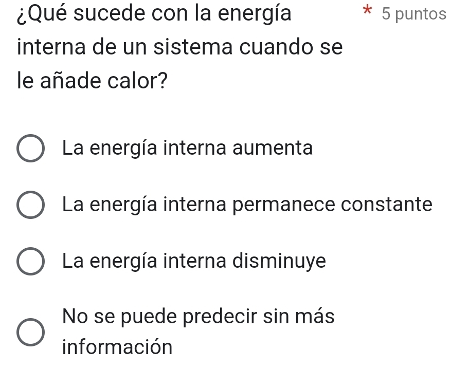 ¿Qué sucede con la energía 5 puntos
interna de un sistema cuando se
le añade calor?
La energía interna aumenta
La energía interna permanece constante
La energía interna disminuye
No se puede predecir sin más
información