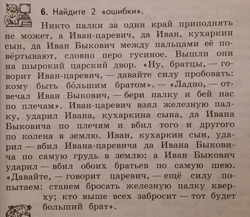 Найдите 2 «ошибки».
Ниκτо πалки за один край приπодняτь
не может, а Иван-царевич, да Иван, кухаркин
сын, да Иван Быкович между пальцами её п
βёртывают, словно перо гусиное. Вышли они
на шырокий царский двор. «Ну, братцы, ─го-
ворит Иван-царевич, — давайте силу пробовать:
кому быть бόльшнιим братом». — «Ладно, ←от-
вечал Иван Быкович, — бери πалку и бей нас
по плечам». Иван-царевич взял железную пал-
ку, ударил Ивана, кухаркина сына, да Ивана
Βыковича по плечям и вбил того и другог
по колена в землю. Иван, кухаркин сын, уда-
рил ← вбил Ивана-царевича да Ивана Быкови-
ча по самую грудь в землю; а Иван Быкович
ударил—вбил обоих братьев по самую шею
Давайте, —говорит царевич, ←ешё силу πо-
пытаем: станем бросать железную палку квер-
ху; кто выше всех забросит —тот будет
больший брат».