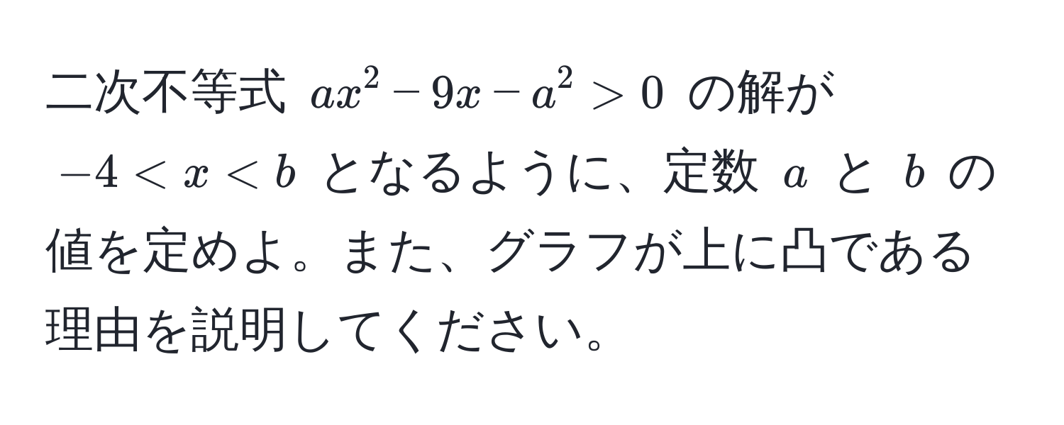 二次不等式 $ax^2 - 9x - a^2 > 0$ の解が $-4 < x < b$ となるように、定数 $a$ と $b$ の値を定めよ。また、グラフが上に凸である理由を説明してください。