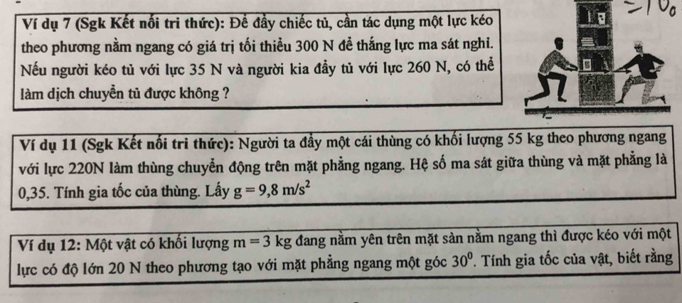 Ví dụ 7 (Sgk Kết nối tri thức): Đề đầy chiếc tủ, cần tác dụng một lực kéo 
theo phương nằm ngang có giá trị tối thiểu 300 N để thắng lực ma sát nghi. 
Nếu người kéo tủ với lực 35 N và người kia đầy tủ với lực 260 N, có thể 
làm dịch chuyển tủ được không ? 
Ví dụ 11 (Sgk Kết nổi tri thức): Người ta đẩy một cái thùng có khối lượng 55 kg theo phương ngang 
với lực 220N làm thùng chuyển động trên mặt phẳng ngang. Hệ số ma sát giữa thùng và mặt phẳng là
0,35. Tính gia tốc của thùng. Lấy g=9, 8m/s^2
Ví dụ 12: Một vật có khối lượng m=3kg đang nằm yên trên mặt sản nằm ngang thì được kéo với một 
lực có độ lớn 20 N theo phương tạo với mặt phẳng ngang một góc 30° T Tính gia tốc của vật, biết rằng