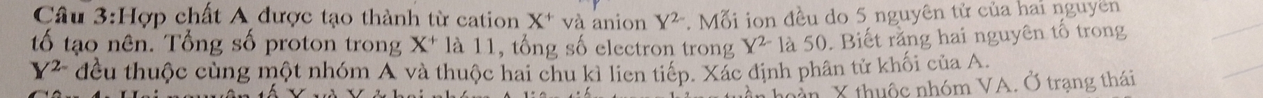 Hợp chất A được tạo thành từ cation X^+ và anion Y^(2-). Mỗi ion đều do 5 nguyên tử của hai nguyên 
tố tạo nên. Tổng số proton trong X^+ là 11, tổng số electron trong X^(2-) là 50. Biết rằng hai nguyên tố trong
Y 2 đều thuộc cùng một nhóm A và thuộc hai chu kì lien tiếp. Xác định phân tử khối của A. 
n X thuộc nhóm VA. Ở trạng thái