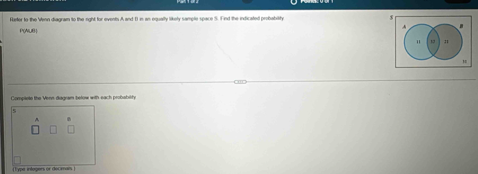 Refer to the Venn diagram to the right for events A and B in an equally likely sample space S. Find the indicated probability s
A B
P(AUB)
11 37 21
31
Complete the Venn diagram below with each probability
s
A B
(Type integers or decimals)
