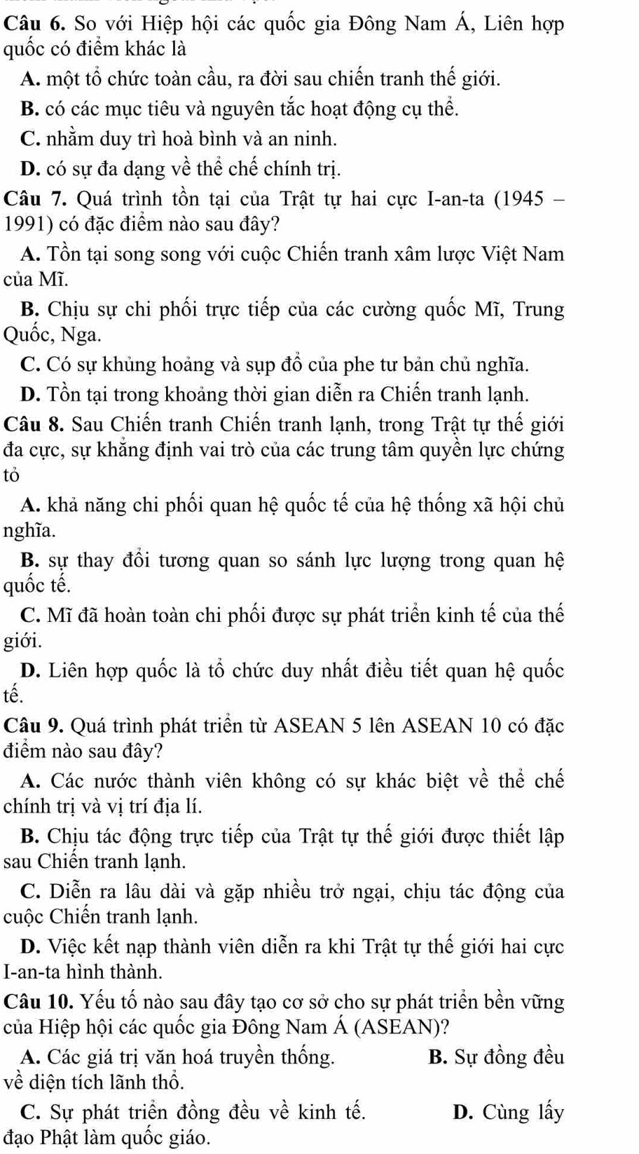 So với Hiệp hội các quốc gia Đông Nam Á, Liên hợp
quốc có điểm khác là
A. một tổ chức toàn cầu, ra đời sau chiến tranh thế giới.
B. có các mục tiêu và nguyên tắc hoạt động cụ thể.
C. nhằm duy trì hoà bình và an ninh.
D. có sự đa dạng về thể chế chính trị.
Câu 7. Quá trình tồn tại của Trật tự hai cực I-an-ta (1945 -
1991) có đặc điểm nào sau đây?
A. Tồn tại song song với cuộc Chiến tranh xâm lược Việt Nam
của Mĩ.
B. Chịu sự chi phối trực tiếp của các cường quốc Mĩ, Trung
Quốc, Nga.
C. Có sự khủng hoảng và sụp đồ của phe tư bản chủ nghĩa.
D. Tồn tại trong khoảng thời gian diễn ra Chiến tranh lạnh.
Câu 8. Sau Chiến tranh Chiến tranh lạnh, trong Trật tự thế giới
đa cực, sự khẳng định vai trò của các trung tâm quyền lực chứng
tỏ
A. khả năng chi phối quan hệ quốc tế của hệ thống xã hội chủ
nghĩa.
B. sự thay đổi tương quan so sánh lực lượng trong quan hệ
quốc tế.
C. Mĩ đã hoàn toàn chi phối được sự phát triển kinh tế của thế
giới.
D. Liên hợp quốc là tổ chức duy nhất điều tiết quan hệ quốc
tế.
Câu 9. Quá trình phát triển từ ASEAN 5 lên ASEAN 10 có đặc
điểm nào sau đây?
A. Các nước thành viên không có sự khác biệt về thể chế
chính trị và vị trí địa lí.
B. Chịu tác động trực tiếp của Trật tự thế giới được thiết lập
sau Chiến tranh lạnh.
C. Diễn ra lâu dài và gặp nhiều trở ngại, chịu tác động của
cuộc Chiến tranh lạnh.
D. Việc kết nạp thành viên diễn ra khi Trật tự thế giới hai cực
I-an-ta hình thành.
Câu 10. Yếu tố nào sau đây tạo cơ sở cho sự phát triển bền vững
của Hiệp hội các quốc gia Đông Nam Á (ASEAN)?
A. Các giá trị văn hoá truyền thống. B. Sự đồng đều
về diện tích lãnh thổ.
C. Sự phát triển đồng đều về kinh tế. D. Cùng lấy
đạo Phật làm quốc giáo.