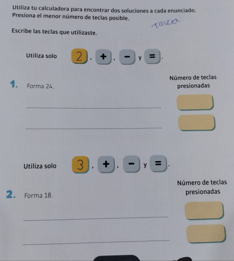 Utiliza tu calculadora para encontrar dos soluciones a cada enunciado. 
Presiona el menor número de teclas posible. 
Escribe las teclas que utilizaste. 
Utiliza solo 2),+),-),= ^2-frac frac 2= □ /□   
Número de teclas 
1. Forma 24. presionadas 
_ 
_ 
Utiliza solo 3),(+),(- 
Número de teclas 
2。 Forma 18. presionadas 
_ 
_