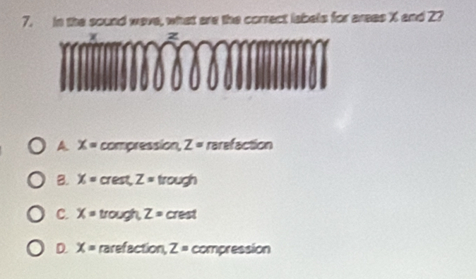 in the sound wave, what are the correct labels for areas X and Z?
F
A. X= compression, Z= rarefaction
B. X= crest, Z= trough
C. x= trough, Z=c I rest
D. X= rarefaction 2 Z= compression