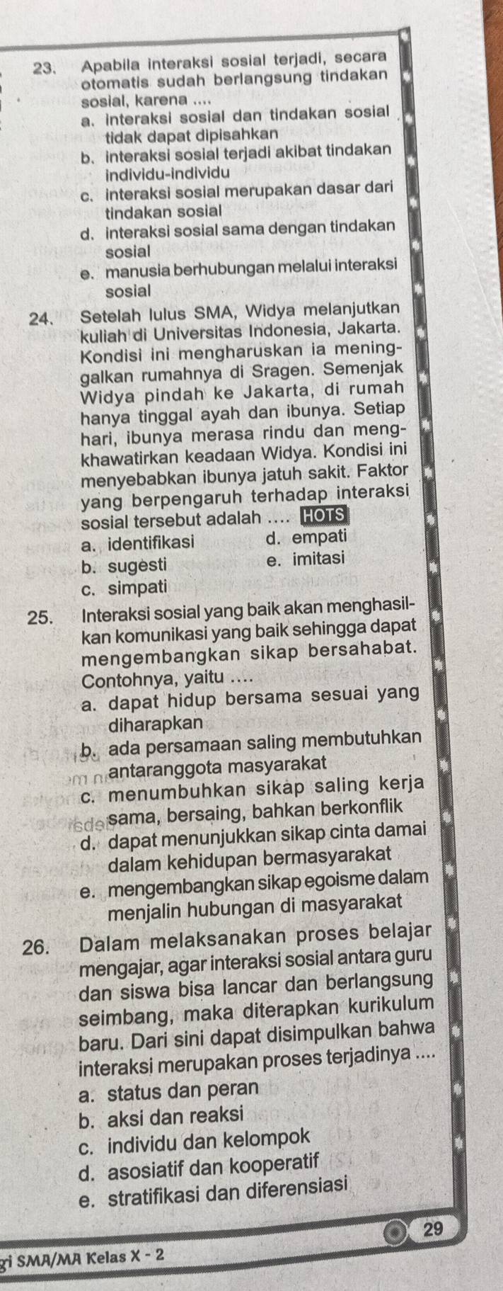 Apabila interaksi sosial terjadi, secara
otomatis sudah berlangsung tindakan
sosial, karena ....
a. interaksi sosial dan tindakan sosial
tidak dapat dipisahkan
b、 interaksi sosial terjadi akibat tindakan
individu-individu
c. interaksi sosial merupakan dasar dari
tindakan sosial
d、interaksi sosial sama dengan tindakan
sosial
e. manusia berhubungan melalui interaksi
sosial
24. Setelah lulus SMA, Widya melanjutkan
kuliah di Universitas Indonesia, Jakarta.
Kondisi ini mengharuskan ia mening-
galkan rumahnya di Sragen. Semenjak
Widya pindah ke Jakarta, di rumah
hanya tinggal ayah dan ibunya. Setiap
hari, ibunya merasa rindu dan meng-
khawatirkan keadaan Widya. Kondisi ini
menyebabkan ibunya jatuh sakit. Faktor
yang berpengaruh terhadap interaksi 
sosial tersebut adalah .... HOTS
a. identifikasi d. empati
b. sugesti e. imitasi
c. simpati
25. Interaksi sosial yang baik akan menghasil-
kan komunikasi yang baik sehingga dapat
mengembangkan sikap bersahabat.
Contohnya, yaitu ....
a. dapat hidup bersama sesuai yang
diharapkan
b. ada persamaan saling membutuhkan
m  antaranggota masyarakat
c. menumbuhkan sikap saling kerja
sde sama, bersaing, bahkan berkonflik
d. dapat menunjukkan sikap cinta damai
dalam kehidupan bermasyarakat
e. mengembangkan sikap egoisme dalam
menjalin hubungan di masyarakat
26. Dalam melaksanakan proses belajar
mengajar, agar interaksi sosial antara guru
dan siswa bisa lancar dan berlangsung
seimbang, maka diterapkan kurikulum
baru. Dari sini dapat disimpulkan bahwa
interaksi merupakan proses terjadinya ....
a. status dan peran
b. aksi dan reaksi
c. individu dan kelompok
d. asosiatif dan kooperatif
e. stratifikasi dan diferensiasi
. 29
gi SMA/MA Kelas x-2