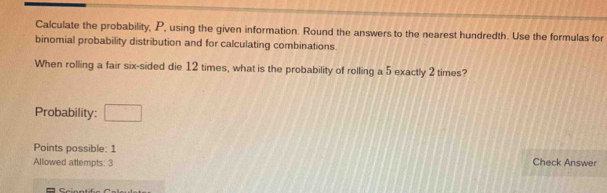 Calculate the probability, P, using the given information. Round the answers to the nearest hundredth. Use the formulas for 
binomial probability distribution and for calculating combinations. 
When rolling a fair six-sided die 12 times, what is the probability of rolling a 5 exactly 2 times? 
Probability: □ 
Points possible: 1 
Allowed attempts: 3 Check Answer