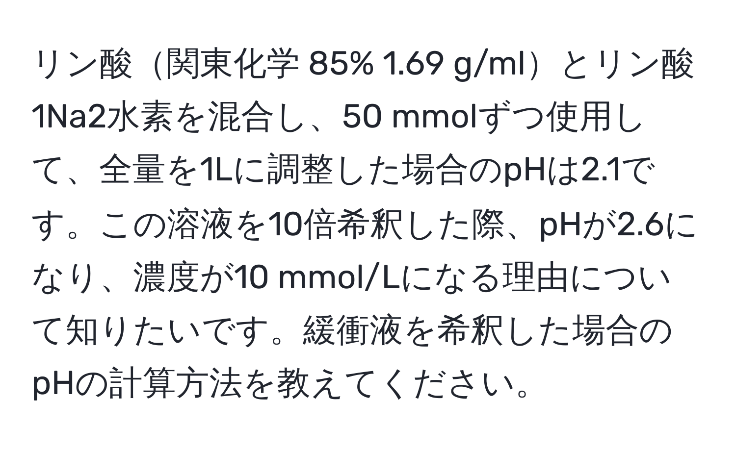 リン酸関東化学 85% 1.69 g/mlとリン酸1Na2水素を混合し、50 mmolずつ使用して、全量を1Lに調整した場合のpHは2.1です。この溶液を10倍希釈した際、pHが2.6になり、濃度が10 mmol/Lになる理由について知りたいです。緩衝液を希釈した場合のpHの計算方法を教えてください。