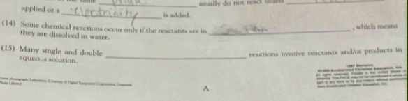 usually do not react uneu _ 
applied or a 
_is added. 
(14) Some chemical reactions occur only if the reactants are in_ 
, which means 
they are dissolved in water. 
_ 
(15) Many single and double 
reactions involve reactants and/or products in 
aqueous solution. 


--_-___ 
of Paal Ia Coga C A