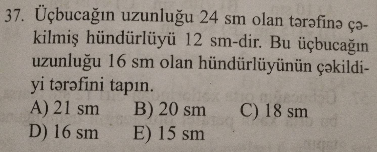 Üçbucağın uzunluğu 24 sm olan tərəfinə çə-
kilmiş hündürlüyü 12 sm -dir. Bu üçbucağın
uzunluğu 16 sm olan hündürlüyünün çəkildi-
yi tərəfini tapın.
A) 21 sm B) 20 sm C) 18 sm
D) 16 sm E) 15 sm