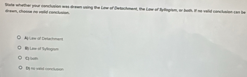 State whether your conclusion was drawn using the Low of Detochment, the Low of Syllogism, or both. If no valid conclusion can be
drewn, choose no valid conclusion.
A) Law of Detachment
B) Law of Syllogism
C) both
D) no valid conclusion