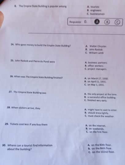 The Empire State Building is popular among A. tourists
B. engineers
C. businessmen
Respuesta: 0. a B
24. Who gave money to build the Empire State Building? A. Walter Chrysler.
B. John Raskolb.
C. William Lamb
25, John Raskob and Pierre du Pond were A. business partners.
B. office workers.
C. project managers
26. When was The Empire State Building finished? A. on March 17, 1930.
B. on April 11, 1931.
C. on May 1, 1931.
27. The Empire State Building was A. the only project at the time.
B. a successful office building.
C. finished very early.
28. When visitors arrive, they A. might have to wait to enter.
B. should dress lightly.
C. must check the weather
29. Tickets cost less if you buy them A. on the internet.
B. on weekends.
C. on the first floor.
30. Where can a tourist find information A. on the 80th floor
about the building? B, on the 86th floor.
C. on the 102nd floor.