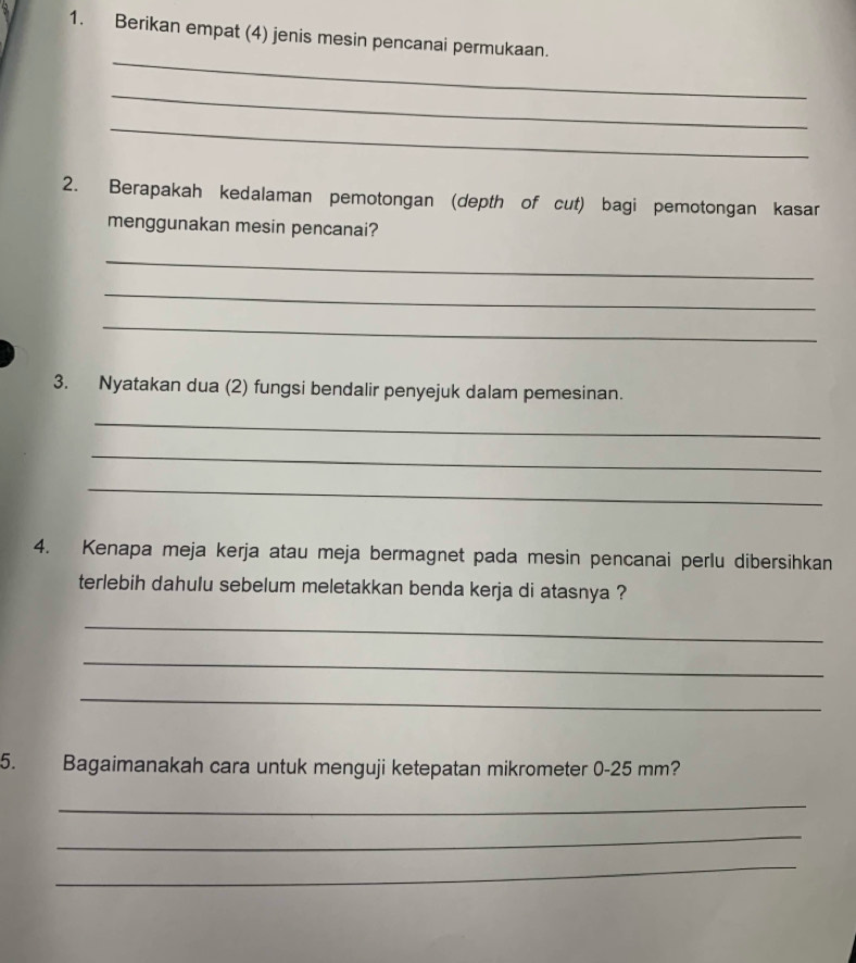 Berikan empat (4) jenis mesin pencanai permukaan. 
_ 
_ 
_ 
2. Berapakah kedalaman pemotongan (depth of cut) bagi pemotongan kasar 
menggunakan mesin pencanai? 
_ 
_ 
_ 
3. Nyatakan dua (2) fungsi bendalir penyejuk dalam pemesinan. 
_ 
_ 
_ 
4. Kenapa meja kerja atau meja bermagnet pada mesin pencanai perlu dibersihkan 
terlebih dahulu sebelum meletakkan benda kerja di atasnya ? 
_ 
_ 
_ 
5. Bagaimanakah cara untuk menguji ketepatan mikrometer 0-25 mm? 
_ 
_ 
_