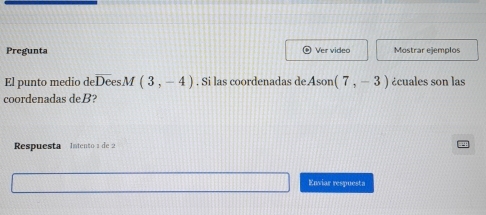 Pregunta Ver video Mostrar ejemplos 
El punto medio d deoverline DesM(3,-4). Si las coordenadas de Ason(7,-3) ¿cuales son las 
coordenadas deB? 
Respuesta Intento s d 
Enviar respuesta