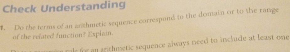 Check Understanding 
. Do the terms of an arithmetic sequence correspond to the domain or to the range 
of the related function? Explain. 
rule for an arithmetic sequence always need to include at least one