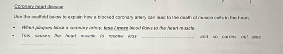 Coronary heart disease 
Use the scaffold below to explain how a blocked coronary artery can lead to the death of muscle cells in the heart. 
When plaques block a coronary artery, less / more blood flows to the heart muscle. 
This causes the heart muscle to receive less _and so carries out less 
_