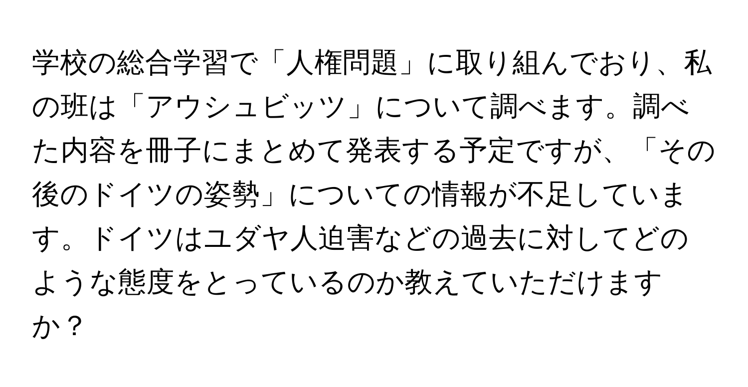 学校の総合学習で「人権問題」に取り組んでおり、私の班は「アウシュビッツ」について調べます。調べた内容を冊子にまとめて発表する予定ですが、「その後のドイツの姿勢」についての情報が不足しています。ドイツはユダヤ人迫害などの過去に対してどのような態度をとっているのか教えていただけますか？