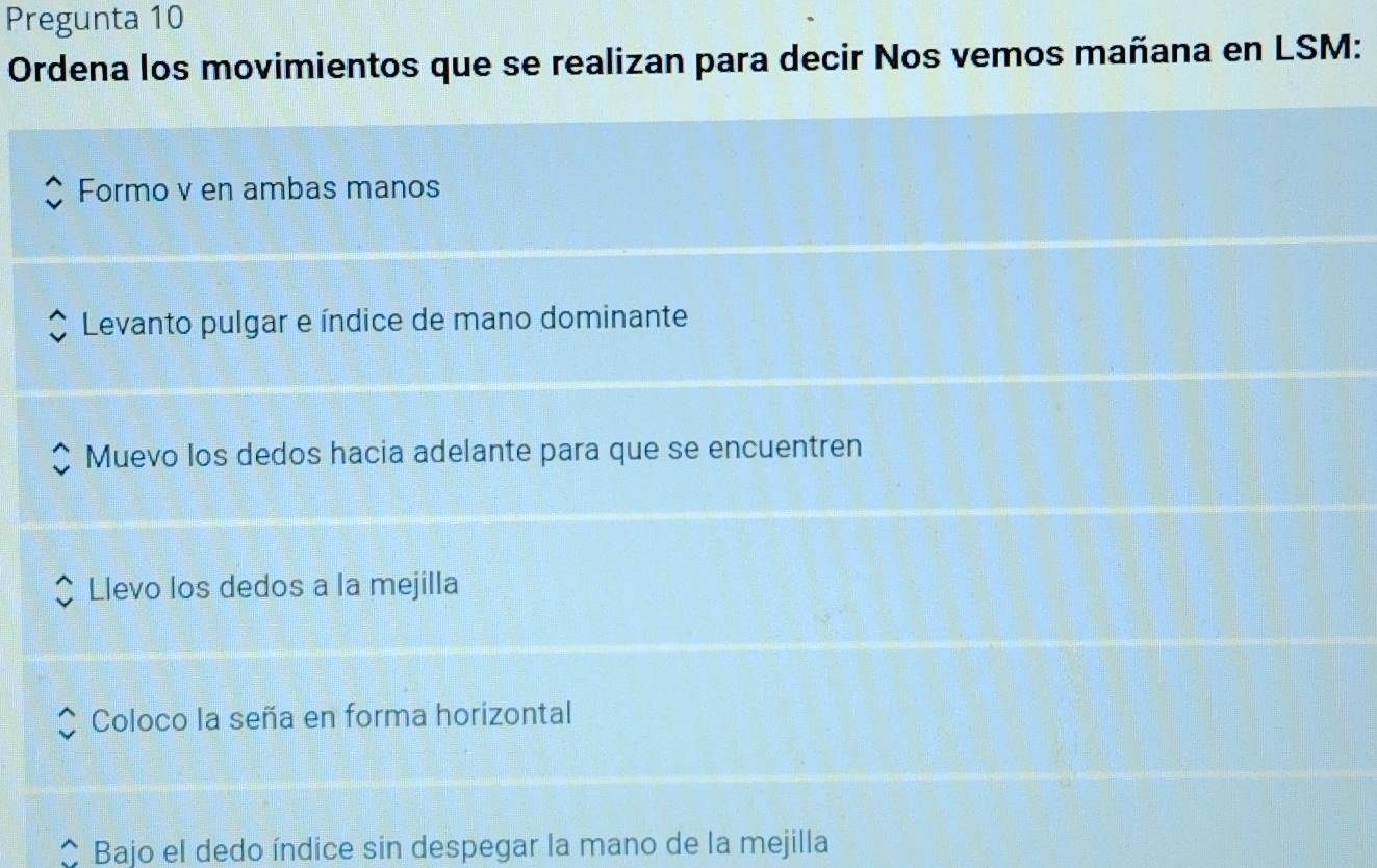 Pregunta 10
Ordena los movimientos que se realizan para decir Nos vemos mañana en LSM:
Formo v en ambas manos
Levanto pulgar e índice de mano dominante
Muevo los dedos hacia adelante para que se encuentren
Llevo los dedos a la mejilla
Coloco la seña en forma horizontal
Bajo el dedo índice sin despegar la mano de la mejilla