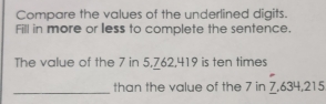 Compare the values of the underlined digits. 
Fill in more or less to complete the sentence. 
The value of the 7 in 5, 762, 419 is ten times 
_than the value of the 7 in 7, 634, 215