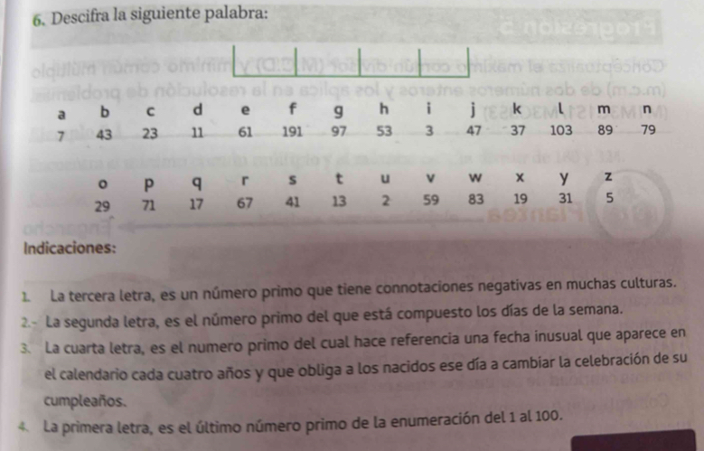 Descifra la siguiente palabra:
a b C d e f g h i j k l m n
7 43 23 11 61 191 97 53 3 47 37 103 89 79
。 p q r s t u v w x y z
29 71 17 67 41 13 2 59 83 19 31 5
Indicaciones: 
1. La tercera letra, es un número primo que tiene connotaciones negativas en muchas culturas. 
2- La segunda letra, es el número primo del que está compuesto los días de la semana. 
3. La cuarta letra, es el numero primo del cual hace referencia una fecha inusual que aparece en 
el calendario cada cuatro años y que obliga a los nacidos ese día a cambiar la celebración de su 
cumpleaños. 
4 La primera letra, es el último número primo de la enumeración del 1 al 100.