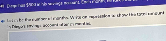 Diego has $500 in his savings account. Each month, he luke 
4 Let m be the number of months. Write an expression to show the total amount 
in Diego's savings account after m months.