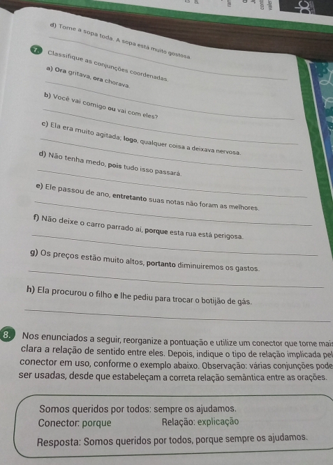 Tome a sopa toda. A sopa está muito gostosa 
_ 
Classifique as conjunções coordenadas 
a) Ora gritava, ora chorava. 
_ 
b) Você vai comigo ou vai com eles? 
_c) Ela era muito agitada; logo, qualquer coisa a deixava nervosa 
_ 
d) Não tenha medo, pois tudo isso passará. 
_ 
e) Ele passou de ano, entretanto suas notas não foram as melhores. 
_ 
f) Não deixe o carro parrado aí, porque esta rua está perigosa. 
_ 
g) Os preços estão muito altos, portanto diminuiremos os gastos. 
_ 
h) Ela procurou o filho e lhe pediu para trocar o botijão de gás. 
80 Nos enunciados a seguir, reorganize a pontuação e utilize um conector que torne mai 
clara a relação de sentido entre eles. Depois, indique o tipo de relação implicada pel 
conector em uso, conforme o exemplo abaixo. Observação: várias conjunções pode 
ser usadas, desde que estabeleçam a correta relação semântica entre as orações. 
Somos queridos por todos: sempre os ajudamos. 
Conector: porque Relação: explicação 
Resposta: Somos queridos por todos, porque sempre os ajudamos.