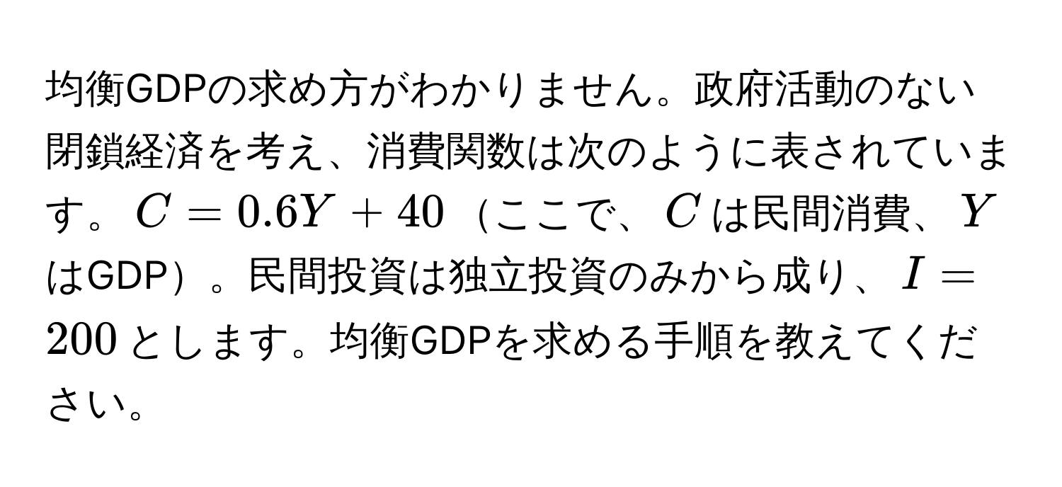 均衡GDPの求め方がわかりません。政府活動のない閉鎖経済を考え、消費関数は次のように表されています。$C=0.6Y+40$ここで、$C$は民間消費、$Y$はGDP。民間投資は独立投資のみから成り、$I=200$とします。均衡GDPを求める手順を教えてください。