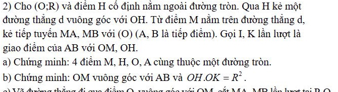 Cho (O;R) và điểm H cố định nằm ngoài đường tròn. Qua H kẻ một 
đường thẳng d vuông góc với OH. Từ điểm M nằm trên đường thẳng d, 
kẻ tiếp tuyến MA, MB với (O) (A, B là tiếp điểm). Gọi I, K lần lượt là 
giao điểm của AB với OM, OH. 
a) Chứng minh: 4 điểm M, H, O, A cùng thuộc một đường tròn. 
b) Chứng minh: OM vuông góc với AB và OH.OK=R^2.