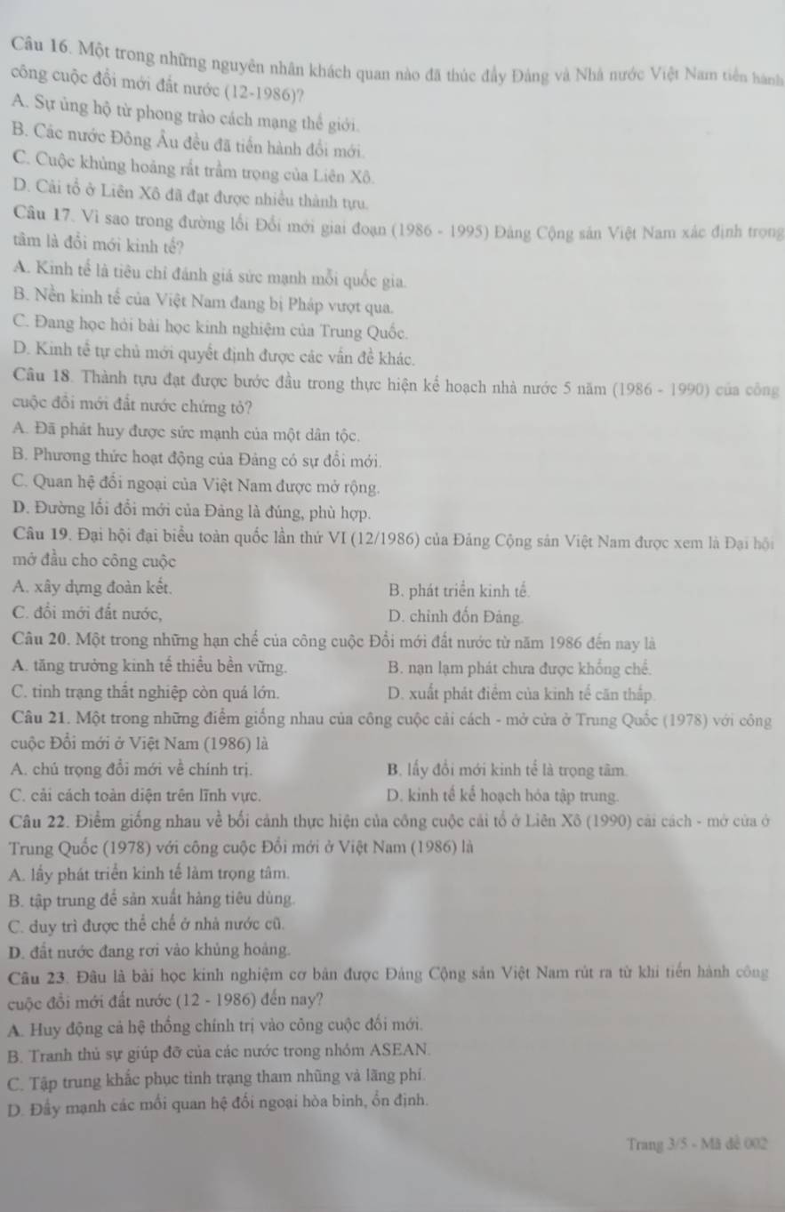 Một trong những nguyên nhân khách quan nào đã thúc đầy Đảng và Nhà nước Việt Nam tiên hành
công cuộc đổi mới đất nước (12-1986)?
A. Sự ủng hộ từ phong trào cách mạng thể giới.
B. Các nước Đông Âu đều đã tiền hành đổi mới
C. Cuộc khủng hoảng rắt trầm trọng của Liên Xô.
D. Cải tổ ở Liên Xô đã đạt được nhiều thành tựu.
Câu 17. Vì sao trong đường lối Đổi mới giai đoạn (1986 - 1995) Đảng Cộng sản Việt Nam xác định trong
tâm là đổi mới kinh tế?
A. Kinh tế là tiêu chỉ đánh giá sức mạnh mỗi quốc gia.
B. Nền kinh tế của Việt Nam đang bị Pháp vượt qua.
C. Đang học hỏi bài học kinh nghiệm của Trung Quốc.
D. Kinh tể tự chủ mới quyết định được các vấn đề khác.
Câu 18. Thành tựu đạt được bước đầu trong thực hiện kể hoạch nhà nước 5 năm (1986 - 1990) của công
cuộc đồi mới đất nước chứng tỏ?
A. Đã phát huy được sức mạnh của một dân tộc.
B. Phương thức hoạt động của Đảng có sự đổi mới.
C. Quan hệ đối ngoại của Việt Nam được mở rộng.
D. Đường lối đổi mới của Đảng là đúng, phù hợp.
Câu 19. Đại hội đại biểu toàn quốc lần thứ VI (12/1986) của Đảng Cộng sản Việt Nam được xem là Đại hội
mở đầu cho công cuộc
A. xây dựng đoàn kết. B. phát triển kinh tế.
C. đổi mới đất nước, D. chỉnh đốn Đảng.
Câu 20. Một trong những hạn chế của công cuộc Đổi mới đất nước từ năm 1986 đến nay là
A. tăng trưởng kinh tế thiều bền vững. B. nạn lạm phát chưa được khống chế.
C. tinh trạng thất nghiệp còn quá lớn. D. xuất phát điểm của kinh tế căn thấp.
Câu 21. Một trong những điểm giống nhau của công cuộc cải cách - mở cửa ở Trung Quốc (1978) với công
cuộc Đổi mới ở Việt Nam (1986) là
A. chú trọng đổi mới về chính trị. B. lấy đổi mới kinh tế là trọng tâm.
C. cải cách toàn diện trên lĩnh vực. D. kinh tế kể hoạch hóa tập trung.
Câu 22. Điểm giống nhau về bối cảnh thực hiện của công cuộc cải tổ ở Liên Xô (1990) cải cách - mở cửa ở
Trung Quốc (1978) với công cuộc Đổi mới ở Việt Nam (1986) là
A. lấy phát triển kinh tế làm trọng tâm.
B. tập trung để sản xuất hàng tiêu dùng.
C. duy trì được thể chế ở nhà nước cũ.
D. đất nước đang rơi vào khủng hoàng.
Câu 23. Đâu là bài học kinh nghiệm cơ bản được Đảng Cộng sản Việt Nam rút ra từ khi tiến hành công
cuộc đồi mới đất nước (12 - 1986) đến nay?
A. Huy động cả hệ thống chính trị vào công cuộc đối mới.
B. Tranh thủ sự giúp đỡ của các nước trong nhóm ASEAN.
C. Tập trung khắc phục tinh trạng tham nhũng và lãng phí
D. Đầy mạnh các mối quan hệ đối ngoại hòa bình, ổn định.
Trang 3/5 - Mã đề 002