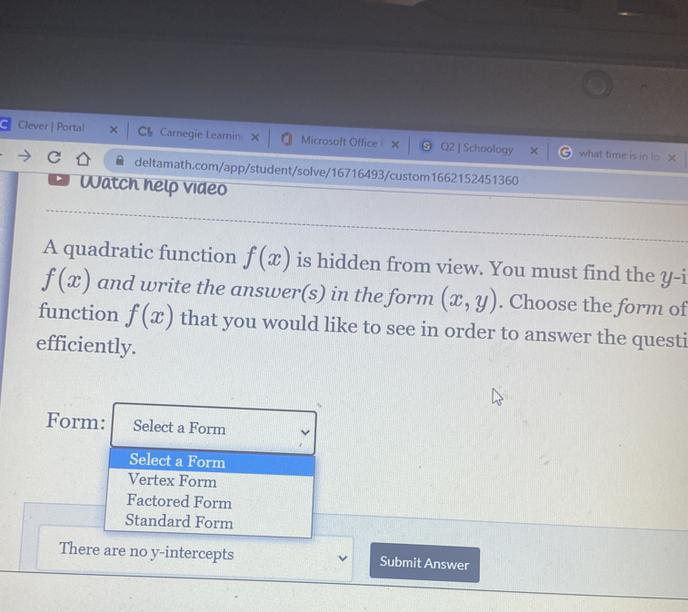 a Clever | Portal Ch Carnegie Learnin Microsoft Office × Q2 | Schoology
what time is in lo x
deltamath.com/app/student/solve/16716493/custom1662152451360
Watch help video
A quadratic function f(x) is hidden from view. You must find the y -i
f(x) and write the answer(s) in the form (x,y). Choose the form of
function f(x) that you would like to see in order to answer the questi
efficiently.
Form: Select a Form
Select a Form
Vertex Form
Factored Form
Standard Form
There are no y-intercepts Submit Answer