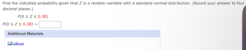 Find the indicated probability given that Z is a random variable with a standard normal distribution. (Round your answer to four 
decimal places.)
P(0≤ Z≤ 0.38)
P(0≤ Z≤ 0.38)=□
Additional Materials 
eBook