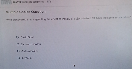 of 10 Concepts completed
Multiple Choice Question
Who discovered that, neglecting the effect of the air, all objects in free fall have the same acceleration?
David Scott
Sir Isaac Newton
Galileo Galilei
Aristotle