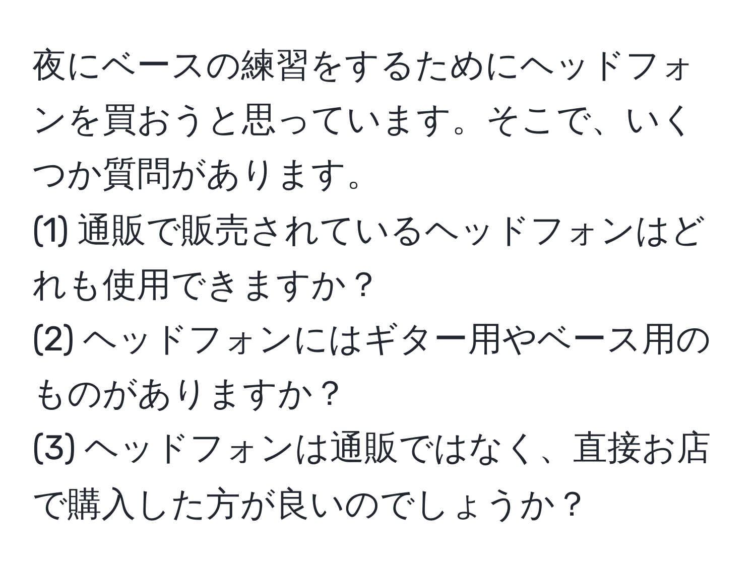 夜にベースの練習をするためにヘッドフォンを買おうと思っています。そこで、いくつか質問があります。  
(1) 通販で販売されているヘッドフォンはどれも使用できますか？  
(2) ヘッドフォンにはギター用やベース用のものがありますか？  
(3) ヘッドフォンは通販ではなく、直接お店で購入した方が良いのでしょうか？