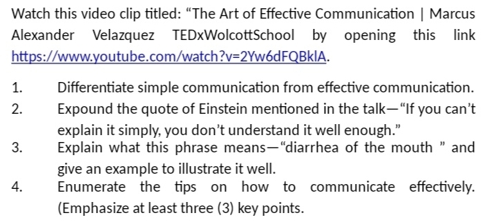 Watch this video clip titled: “The Art of Effective Communication | Marcus 
Alexander Velazquez TEDxWolcottSchool by opening this link 
https://www.youtube.com/watch? v=2Yw6dFQBk IA. 
1. Differentiate simple communication from effective communication. 
2. Expound the quote of Einstein mentioned in the talk—“If you can’t 
explain it simply, you don’t understand it well enough.” 
3. Explain what this phrase means—“diarrhea of the mouth ” and 
give an example to illustrate it well. 
4. Enumerate the tips on how to communicate effectively. 
(Emphasize at least three (3) key points.