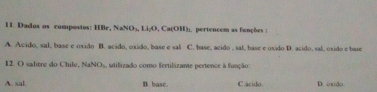 Dados os compostos: HBr, NaNO_3, Li_2O, Ca(OH)_2 , pertencem as funções :
A. Acido, sal, base e oxido B. acido, oxido, base e sal C. base, acido , sal, base e oxido D. acido, sal, oxido e base
12. O salitre do Chile,! NaNO_3 , utilizado como fertilizante pertence à função:
A. sal. B. base. C.ácido. D. óxido.