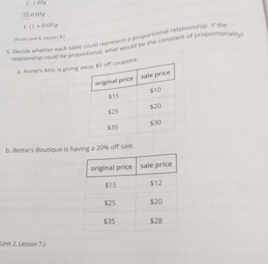 C. 1.05g
D 0.05g
E. (1+0.05)g
(From Unit 4, Lesson 8.)
5. Decide whether each table could represent a proportional relationship. If the
relationship could be proportional, what would be the constant of proportionality
a. Annie's Attic is giving s.
b. Bettie's Boutique is having a 20% off sale.
Unit 2, Lesson 7.)