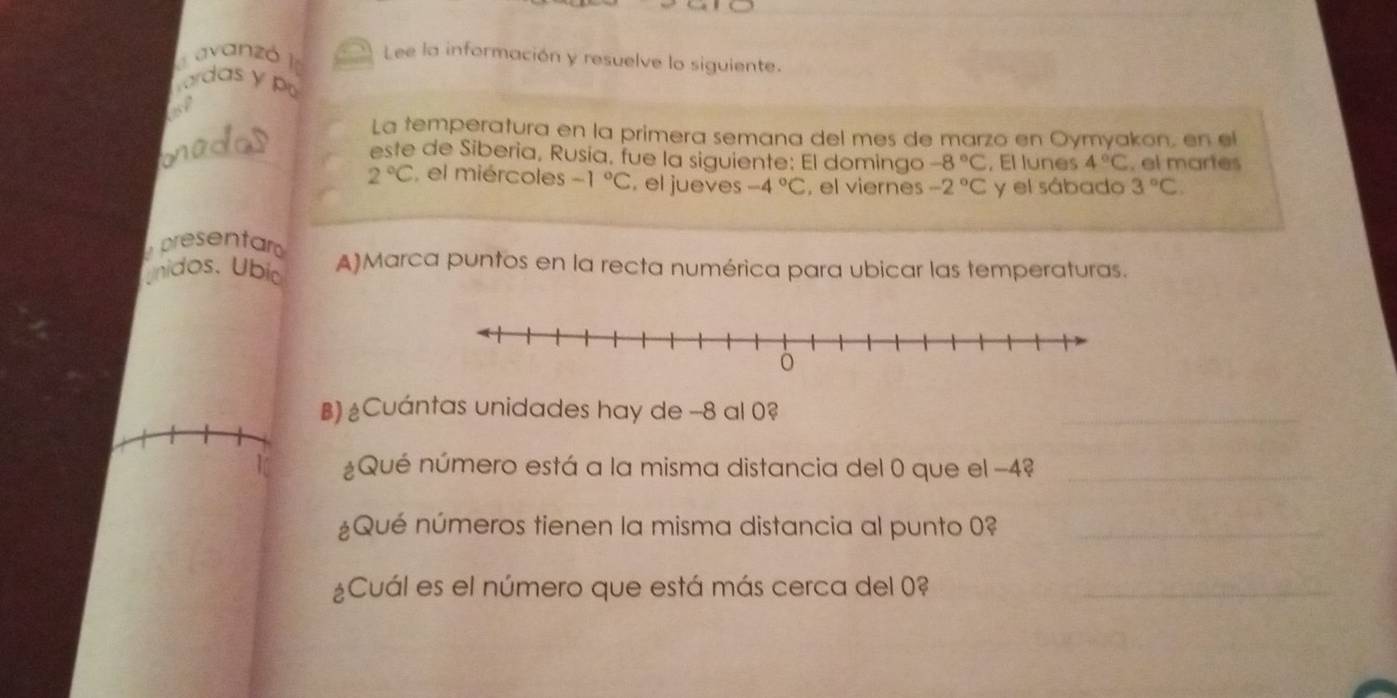 avanzó I Lee la información y resuelve lo siguiente. 
mardas y po 
of 
La temperatura en la primera semana del mes de marzo en Oymyakon, en el 
onadod este de Siberia, Rusia, fue la siguiente: El domingo -8°C , El lunes 4°C , el martes
2°C , el miércoles -1°C. el jueves -4°C , el viernes -2°C y el sábado 3°C. 
presentar 
Unidos. Ubía A)Marca puntos en la recta numérica para ubicar las temperaturas. 
B) Cuántas unidades hay de -8 al 0? 
_ 
1 ¿Qué número está a la misma distancia del 0 que el −4?_ 
¿Qué números tienen la misma distancia al punto 0?_ 
¿Cuál es el número que está más cerca del 0 _