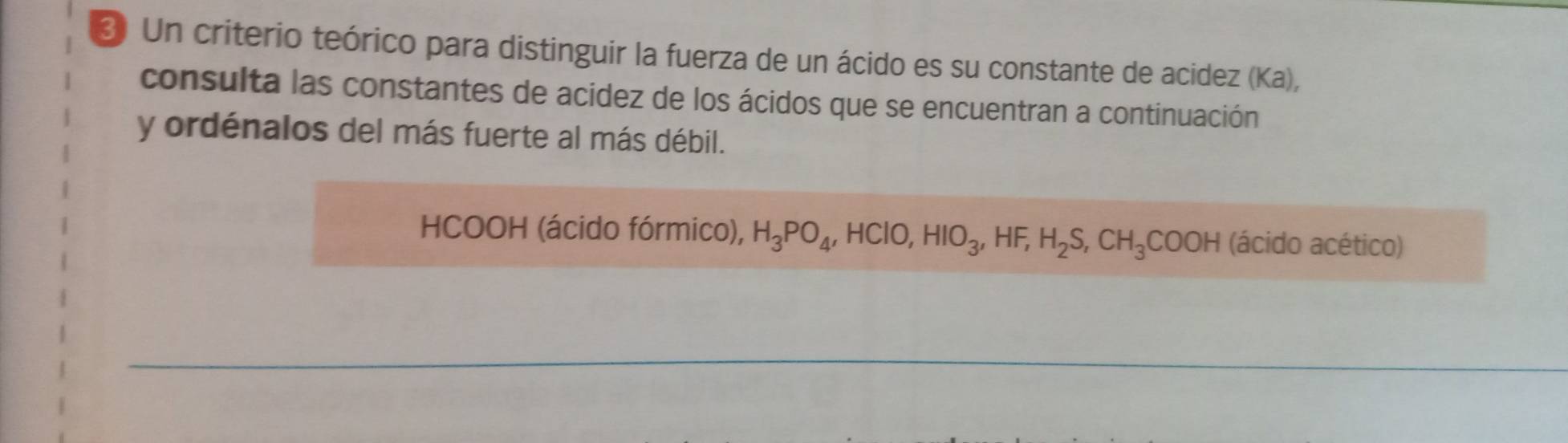 ₹ Un criterio teórico para distinguir la fuerza de un ácido es su constante de acidez (Ka), 
consulta las constantes de acidez de los ácidos que se encuentran a continuación 
y ordénalos del más fuerte al más débil. 
HCOOH (ácido fórmico), H_3PO_4 , HClO, HIO_3, HF, H_2S, CH_3COOH (ácido acético)