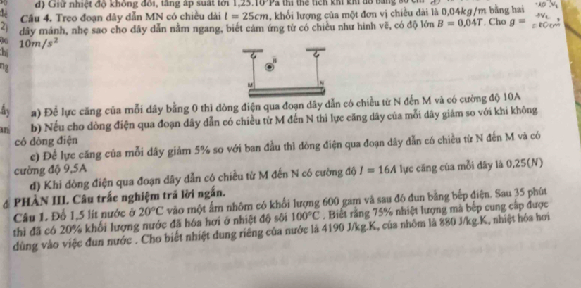 Giữ nhiệt độ không đôi, tăng ấp suất tới 1,25 10°P Tã thi thể tích khi khi đổ bằng số cn
Cầu 4. Treo đoạn dây dẫn MN có chiều dài l=25cm , khối lượng của một đơn vị chiều dài là 0,04kg/m bằng hai
2) dây mảnh, nhẹ sao cho dây dẫn nằm ngang, biết cảm ứng từ có chiều như hình vẽ, có độ lớn B=0,04T. Cho g=
70 10m/s^2
hể
ng
ây a) Để lực căng của mỗi dây bằng 0 thì dòng điện qua đoạn dây dẫn có chiều từ N đến M và có cường độ 10A
an b) Nếu cho dòng điện qua đoạn dây dẫn có chiều từ M đến N thì lực căng dây của mỗi dây giảm so với khi không
có dòng điện
c) Để lực căng của mỗi dây giảm 5% so với ban đầu thì dồng điện qua đoạn dây dẫn có chiều từ N đến M và có
cường độ 9,5A I=16A lực căng của mỗi dây là 0,25(N)
d) Khi dòng điện qua đoạn dây dẫn có chiều từ M đến N có cường độ
# PHÀN III. Câu trắc nghiệm trả lời ngắn.
Câu 1. Đổ 1,5 lít nước ở 20°C vào một ấm nhôm có khối lượng 600 gam và sau đó đun bằng bếp điện. Sau 35 phút
thì đã có 20% khối lượng nước đã hóa hơi ở nhiệt độ sôi 100°C. Biết rằng 75% nhiệt lượng mà bếp cung cấp được
dùng vào việc đun nước . Cho biết nhiệt dung riêng của nước là 4190 J/kg.K, của nhôm là 880 J/kg.K, nhiệt hóa hơi