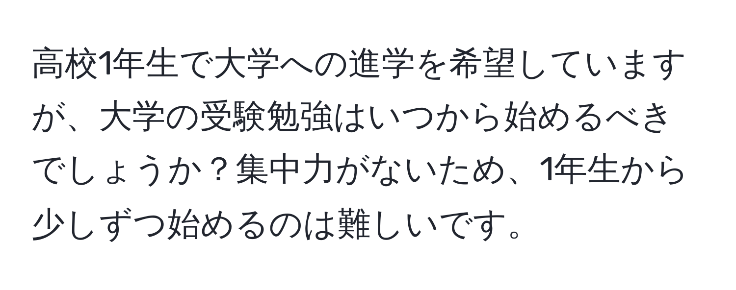 高校1年生で大学への進学を希望していますが、大学の受験勉強はいつから始めるべきでしょうか？集中力がないため、1年生から少しずつ始めるのは難しいです。