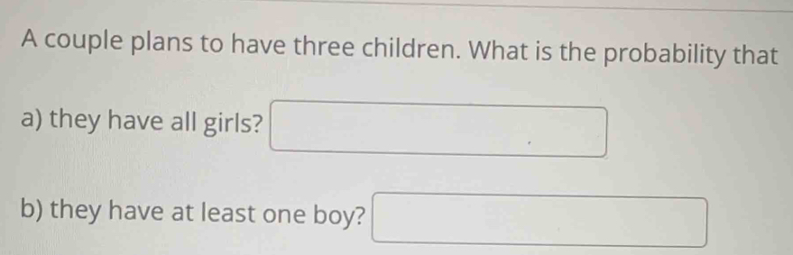 A couple plans to have three children. What is the probability that 
a) they have all girls? □ 
b) they have at least one boy? □