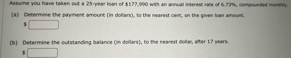 Assume you have taken out a 25-year loan of $177,990 with an annual interest rate of 6.73%, compounded monthly. 
(a) Determine the payment amount (in dollars), to the nearest cent, on the given loan amount.
$
(b) Determine the outstanding balance (in dollars), to the nearest dollar, after 17 years.
$