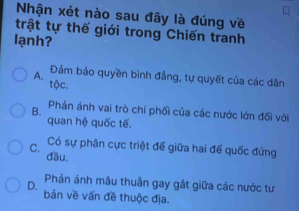 Nhận xét nào sau đây là đúng về
trật tự thế giới trong Chiến tranh
lạnh?
A. Đảm bảo quyền bình đẳng, tự quyết của các dân
tộc.
B. Phản ánh vai trò chi phối của các nước lớn đối với
quan hệ quốc tế.
C. Có sự phân cực triệt để giữa hai đế quốc đứng
đầu.
D. Phản ánh mâu thuần gay gắt giữa các nước tư
bản về vấn đề thuộc địa.