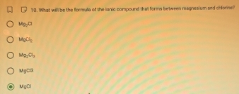 What will be the formula of the lonic compound that forms between magnesium and chlorine?
Mg_2Cl
MgCl_2
M_92Cl_3
MgCl3
MgCl