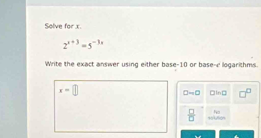 Solve for x.
2^(x+3)=5^(-3x)
Write the exact answer using either base -10 or base-e logarithms.
x=□
□ =□ □ □In□ □^(□)
No
 □ /□   solution