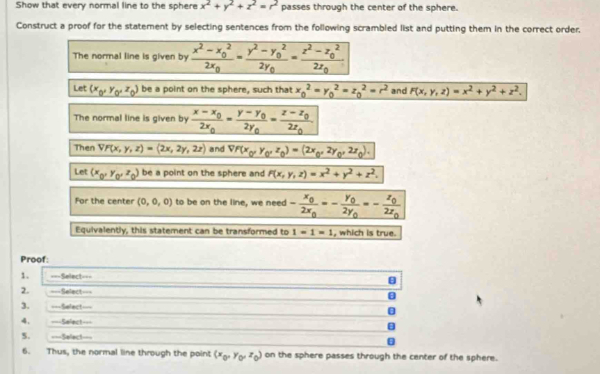 Show that every normal line to the sphere x^2+y^2+z^2=r^2 passes through the center of the sphere.
Construct a proof for the statement by selecting sentences from the following scrambled list and putting them in the correct order.
The normal line is given by frac x^2-x_0^22x_0=frac y^2-y_0^22y_0=frac z^2-z_0^22z_0
Let (x_0,y_0,z_0) be a point on the sphere, such that x_0^(2=y_0^2=z_0^2=r^2) and F(x,y,z)=x^2+y^2+z^2.
The normal line is given by frac x-x_02x_0=frac y-y_02y_0=frac z-z_02z_0.
Then VF(x,y,z)=(2x,2y,2z) and _ VF(x_0,y_0,z_0)=(2x_0,2y_0,2z_0).
Let (x_0,y_0,z_0) be a point on the sphere and F(x,y,z)=x^2+y^2+z^2.
For the center (0,0,0) to be on the line, we need -frac x_02x_0=-frac y_02y_0=-frac z_02z_0
Equivalently, this statement can be transformed to 1=1=1 , which is true.
Proof:
1. ===Select===
2. ===Select===
3. ===Select===
4. ===Select===
5. ===Select===
6. Thus, the normal line through the point (x_0,y_0,z_0) on the sphere passes through the center of the sphere.